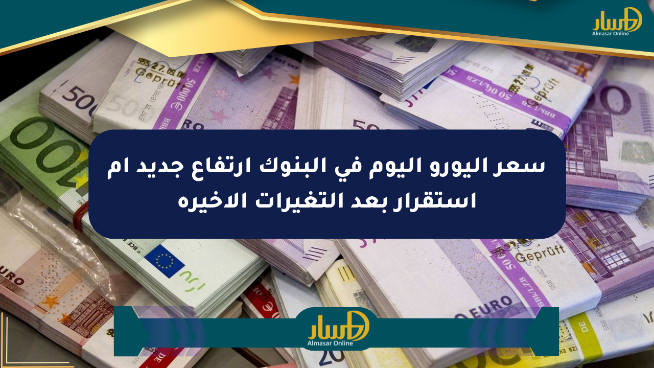 سعر اليورو اليوم في البنوك ارتفاع جديد أم استقرار بعد التغيرات الأخيرة